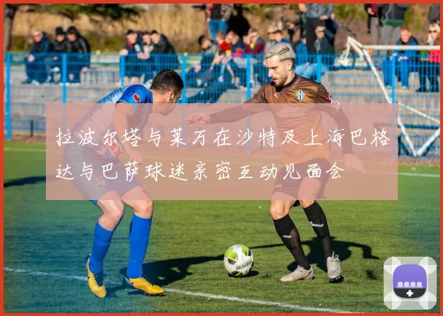 拉波尔塔与莱万在沙特及上海巴格达与巴萨球迷亲密互动见面会