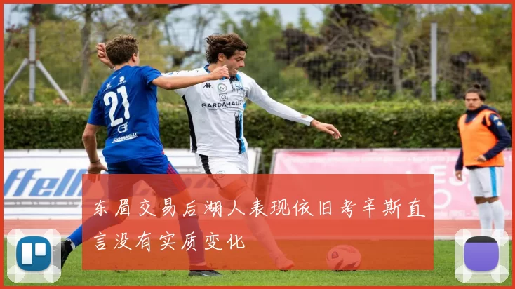 东眉交易后湖人表现依旧考辛斯直言没有实质变化