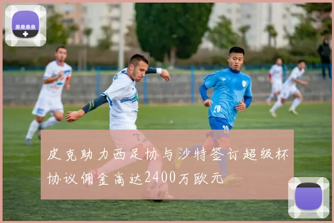 皮克助力西足协与沙特签订超级杯协议佣金高达2400万欧元