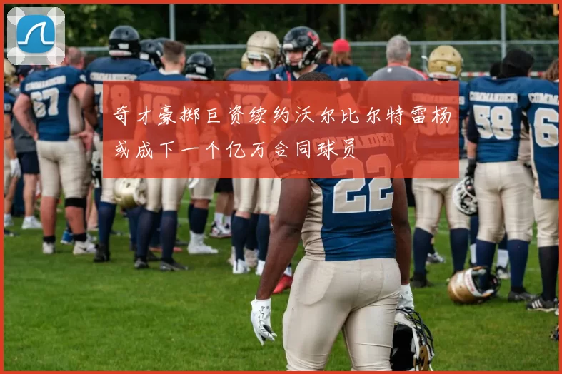 奇才豪掷巨资续约沃尔比尔特雷杨或成下一个亿万合同球员