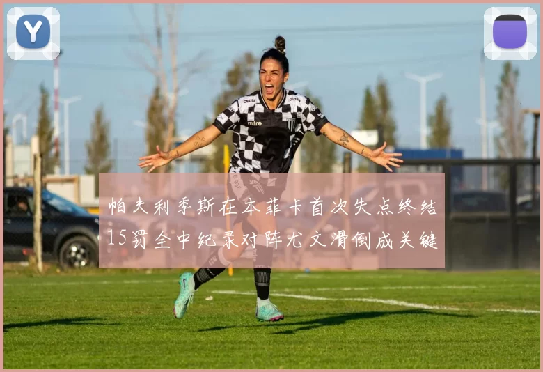 帕夫利季斯在本菲卡首次失点终结15罚全中纪录对阵尤文滑倒成关键时刻