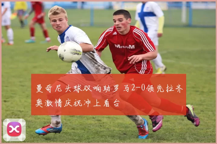 曼奇尼头球双响助罗马2-0领先拉齐奥激情庆祝冲上看台